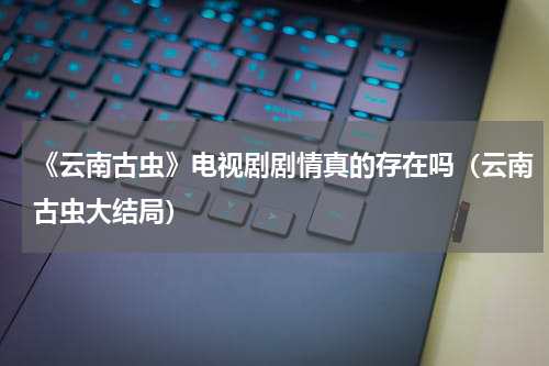 《云南古虫》电视剧剧情真的存在吗（云南古虫大结局）