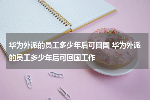 华为外派的员工多少年后可回国 华为外派的员工多少年后可回国工作