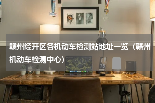 赣州经开区各机动车检测站地址一览（赣州机动车检测中心）