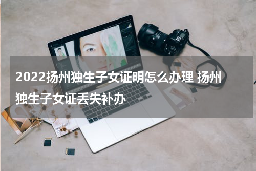 2022扬州独生子女证明怎么办理 扬州独生子女证丢失补办