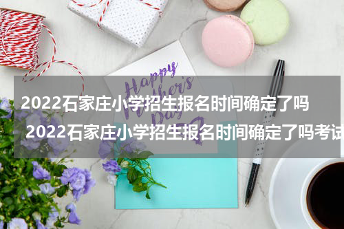 2022石家庄小学招生报名时间确定了吗 2022石家庄小学招生报名时间确定了吗考试