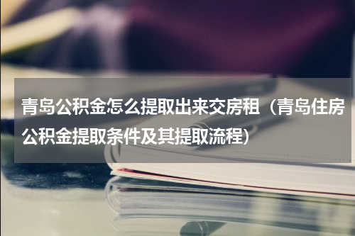 青岛公积金怎么提取出来交房租（青岛住房公积金提取条件及其提取流程）
