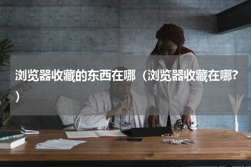 浏览器收藏的东西在哪（浏览器收藏在哪?）
