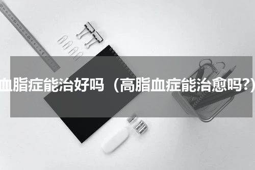高血脂症能治好吗（高脂血症能治愈吗?）