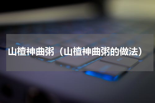 山楂神曲粥（山楂神曲粥的做法）