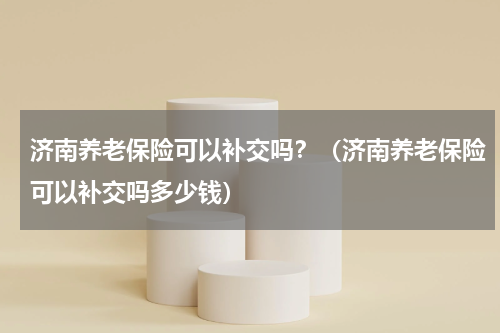 济南养老保险可以补交吗？（济南养老保险可以补交吗多少钱）