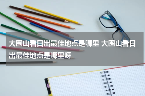 大围山看日出最佳地点是哪里 大围山看日出最佳地点是哪里呀