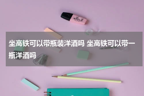 坐高铁可以带瓶装洋酒吗 坐高铁可以带一瓶洋酒吗