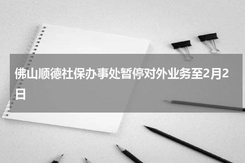 佛山顺德社保办事处暂停对外业务至2月2日