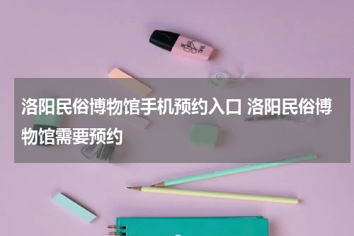 洛阳民俗博物馆手机预约入口 洛阳民俗博物馆需要预约