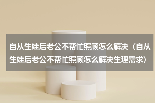 自从生娃后老公不帮忙照顾怎么解决（自从生娃后老公不帮忙照顾怎么解决生理需求）