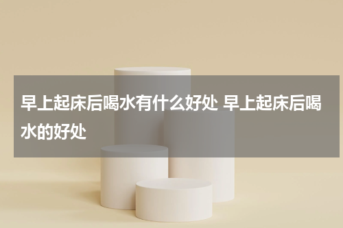 早上起床后喝水有什么好处 早上起床后喝水的好处