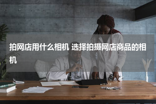 拍网店用什么相机 选择拍摄网店商品的相机