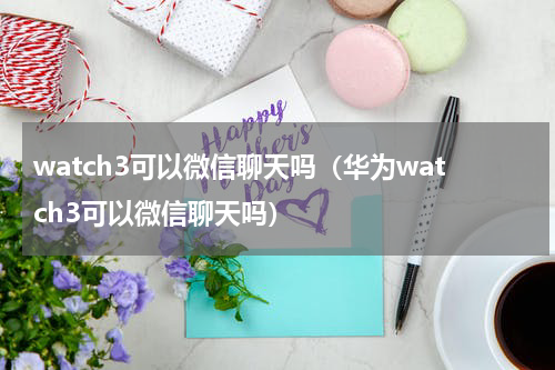 watch3可以微信聊天吗（华为watch3可以微信聊天吗）