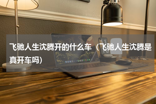 飞驰人生沈腾开的什么车（飞驰人生沈腾是真开车吗）