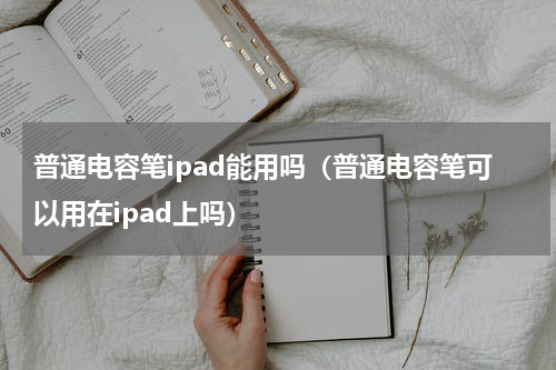 普通电容笔ipad能用吗（普通电容笔可以用在ipad上吗）