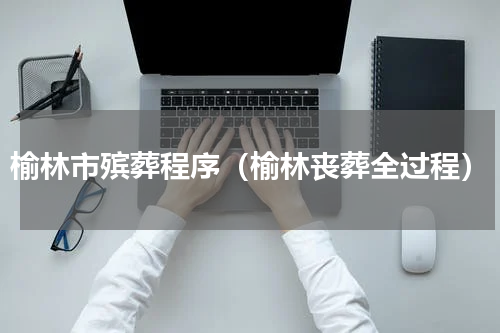 榆林市殡葬程序（榆林丧葬全过程）
