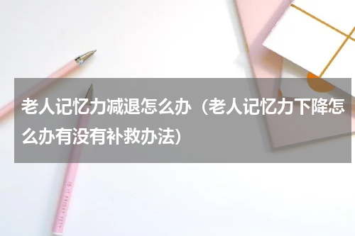 老人记忆力减退怎么办（老人记忆力下降怎么办有没有补救办法）