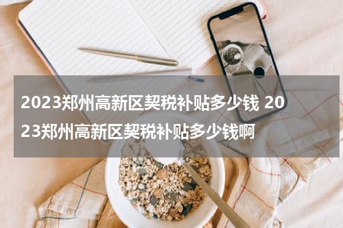 2023郑州高新区契税补贴多少钱 2023郑州高新区契税补贴多少钱啊