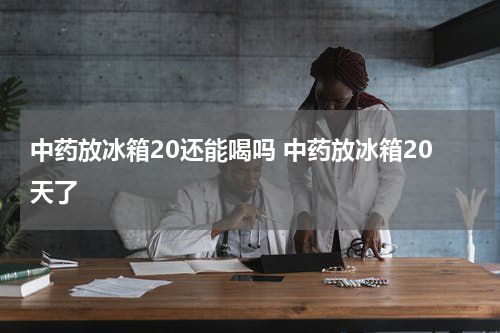 中药放冰箱20还能喝吗 中药放冰箱20天了