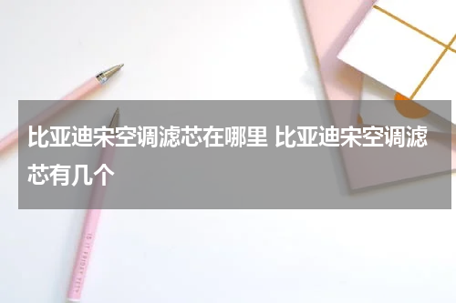 比亚迪宋空调滤芯在哪里 比亚迪宋空调滤芯有几个