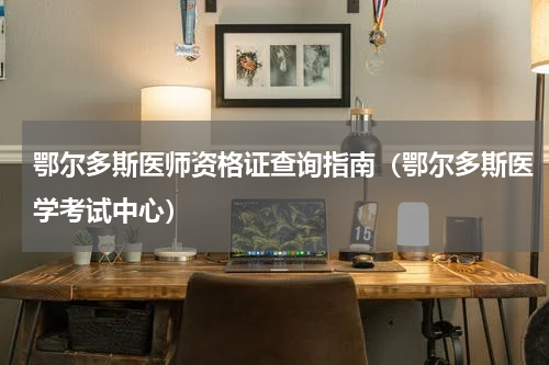 鄂尔多斯医师资格证查询指南（鄂尔多斯医学考试中心）