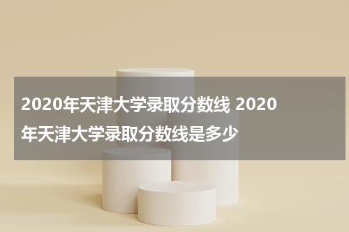 2020年天津大学录取分数线 2020年天津大学录取分数线是多少