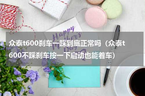 众泰t600刹车一踩到底正常吗（众泰t600不踩刹车按一下启动也能着车）