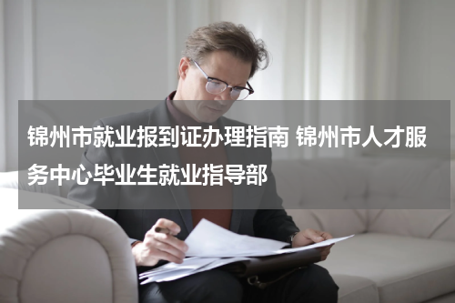 锦州市就业报到证办理指南 锦州市人才服务中心毕业生就业指导部