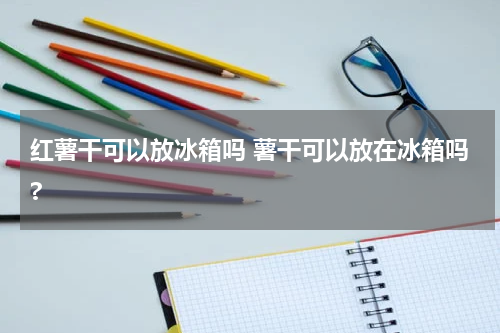 红薯干可以放冰箱吗 薯干可以放在冰箱吗?