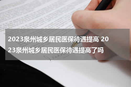 2023泉州城乡居民医保待遇提高 2023泉州城乡居民医保待遇提高了吗