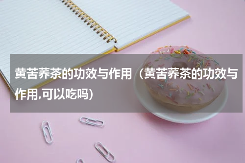 黄苦荞茶的功效与作用（黄苦荞茶的功效与作用,可以吃吗）