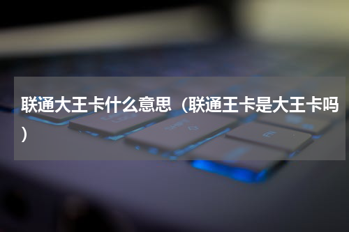 联通大王卡什么意思（联通王卡是大王卡吗）