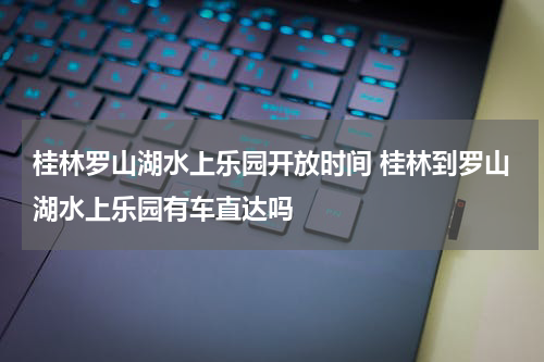 桂林罗山湖水上乐园开放时间 桂林到罗山湖水上乐园有车直达吗