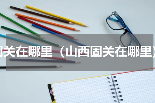 固关在哪里（山西固关在哪里）