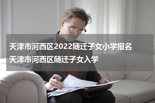 天津市河西区2022随迁子女小学报名 天津市河西区随迁子女入学