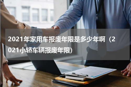2021年家用车报废年限是多少年啊（2021小轿车辆报废年限）