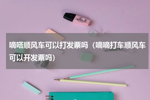 嘀嗒顺风车可以打发票吗（嘀嘀打车顺风车可以开发票吗）