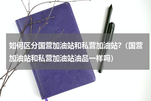 如何区分国营加油站和私营加油站?（国营加油站和私营加油站油品一样吗）