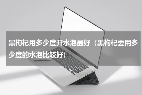 黑枸杞用多少度开水泡最好（黑枸杞要用多少度的水泡比较好）