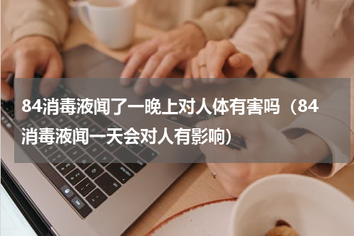 84消毒液闻了一晚上对人体有害吗（84消毒液闻一天会对人有影响）