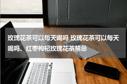 玫瑰花茶可以每天喝吗 玫瑰花茶可以每天喝吗、红枣枸杞玫瑰花茶禁忌