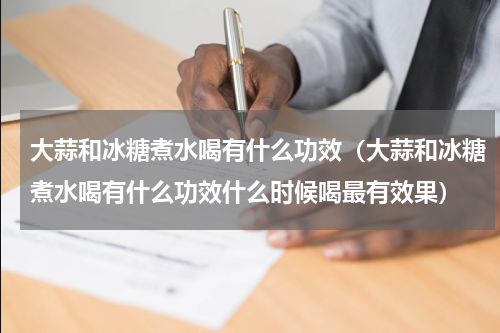 大蒜和冰糖煮水喝有什么功效（大蒜和冰糖煮水喝有什么功效什么时候喝最有效果）