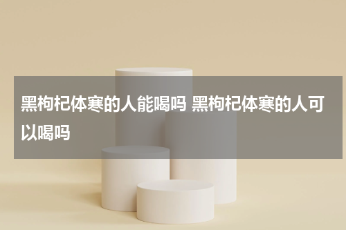 黑枸杞体寒的人能喝吗 黑枸杞体寒的人可以喝吗