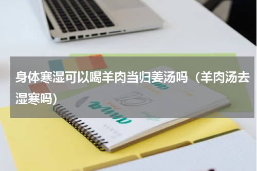 身体寒湿可以喝羊肉当归姜汤吗（羊肉汤去湿寒吗）