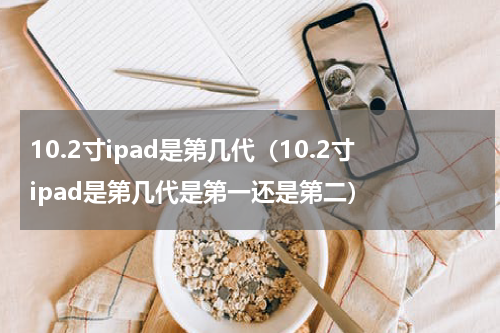 10.2寸ipad是第几代（10.2寸ipad是第几代是第一还是第二）