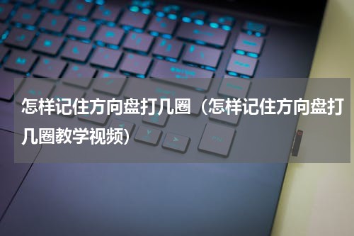怎样记住方向盘打几圈（怎样记住方向盘打几圈教学视频）