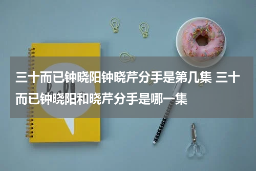 三十而已钟晓阳钟晓芹分手是第几集 三十而已钟晓阳和晓芹分手是哪一集