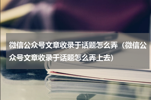 微信公众号文章收录于话题怎么弄（微信公众号文章收录于话题怎么弄上去）