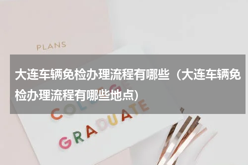 大连车辆免检办理流程有哪些（大连车辆免检办理流程有哪些地点）